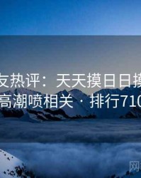 十大网友热评：天天摸日日摸狠狠添高潮喷相关 · 排行710