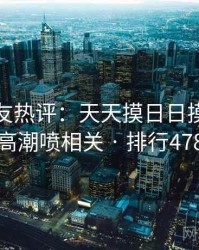 十大网友热评：天天摸日日摸狠狠添高潮喷相关 · 排行478