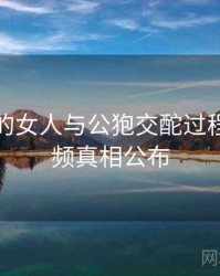 未公开的女人与公狍交酡过程高清视频真相公布