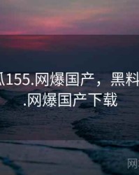 黑料吃瓜155.网爆国产，黑料吃瓜155.网爆国产下载
