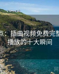 趣味盘点：插曲视频免费完整版在线播放的十大瞬间