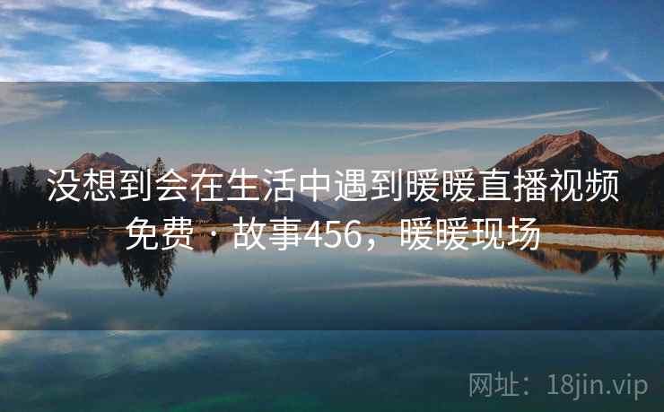 没想到会在生活中遇到暖暖直播视频免费 · 故事456，暖暖现场