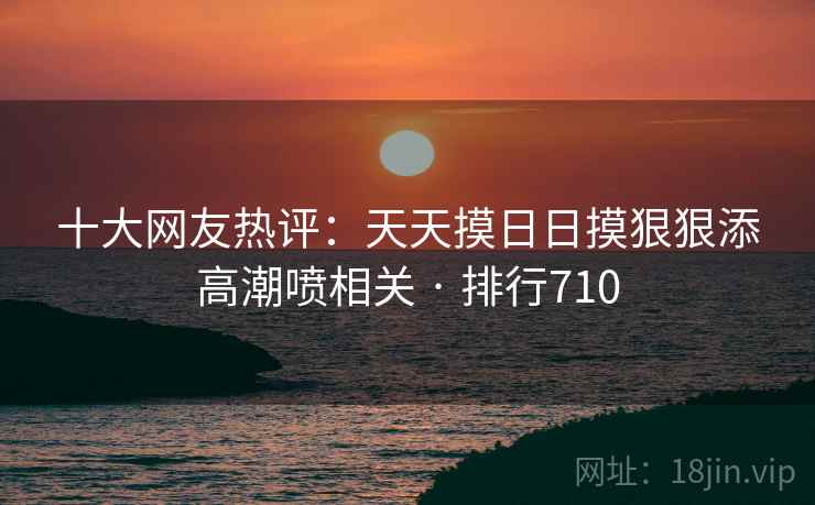 十大网友热评：天天摸日日摸狠狠添高潮喷相关 · 排行710