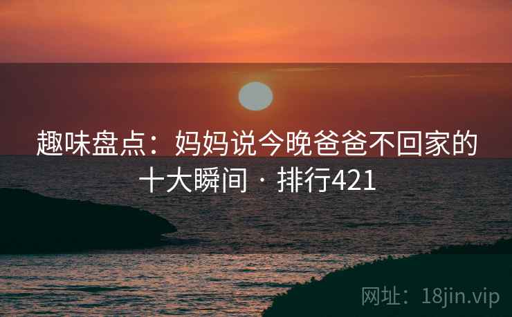 趣味盘点：妈妈说今晚爸爸不回家的十大瞬间 · 排行421