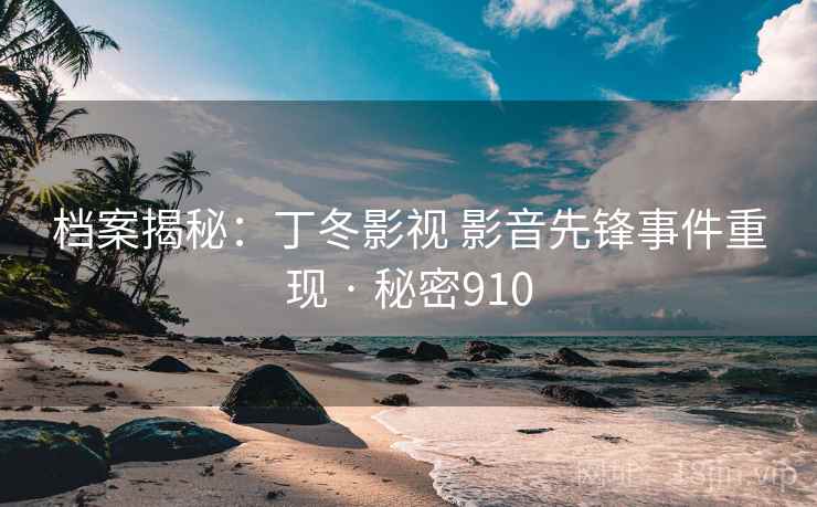 档案揭秘:丁冬影视 影音先锋事件重现 · 秘密910 档案揭秘:丁冬影视 影音先锋事件重现 · 秘密910