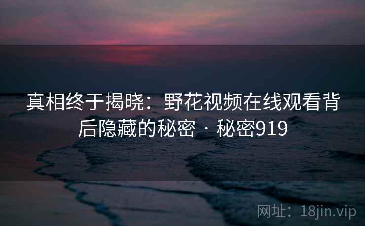 真相终于揭晓:野花视频在线观看背后隐藏的秘密 · 秘密919 真相终于揭晓:野花视频在线观看背后隐藏的秘密 · 秘密919