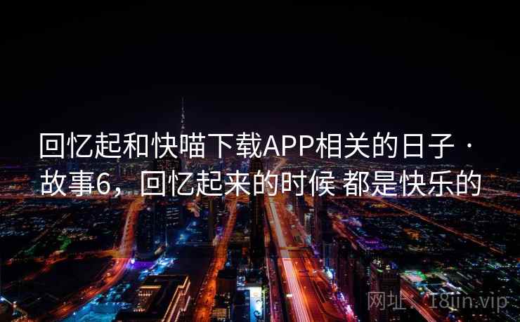回忆起和快喵下载APP相关的日子 · 故事6，回忆起来的时候 都是快乐的