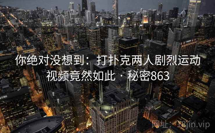 你绝对没想到:打扑克两人剧烈运动视频竟然如此 · 秘密863 你绝对没想到:打扑克两人剧烈运动视频竟然如此 · 秘密863